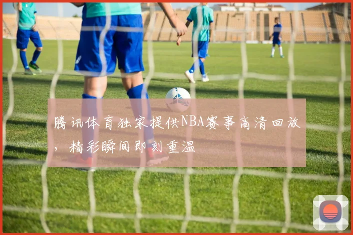 腾讯体育独家提供NBA赛事高清回放，精彩瞬间即刻重温
